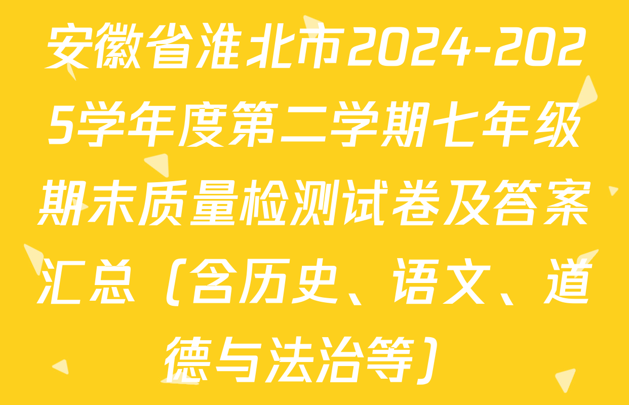 安徽省淮北市2024-2025学年度第二学期七年级期末质量检测试卷及答案汇总（含历史、语文、道德与法治等）