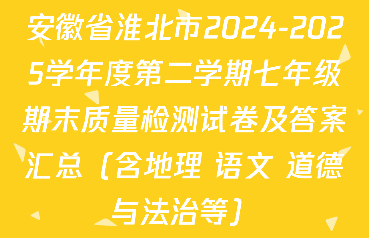 安徽省淮北市2024-2025学年度第二学期七年级期末质量检测试卷及答案汇总（含地理 语文 道德与法治等）