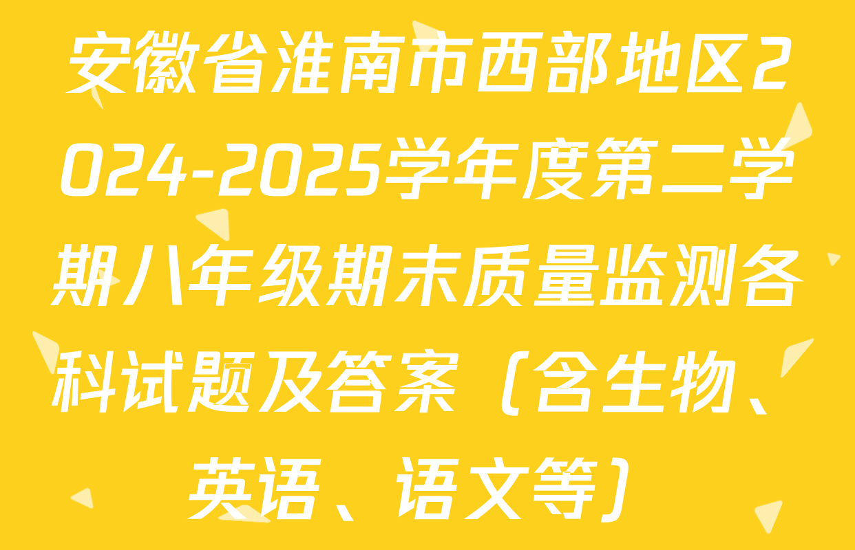 安徽省淮南市西部地区2024-2025学年度第二学期八年级期末质量监测各科试题及答案（含生物、英语、语文等）