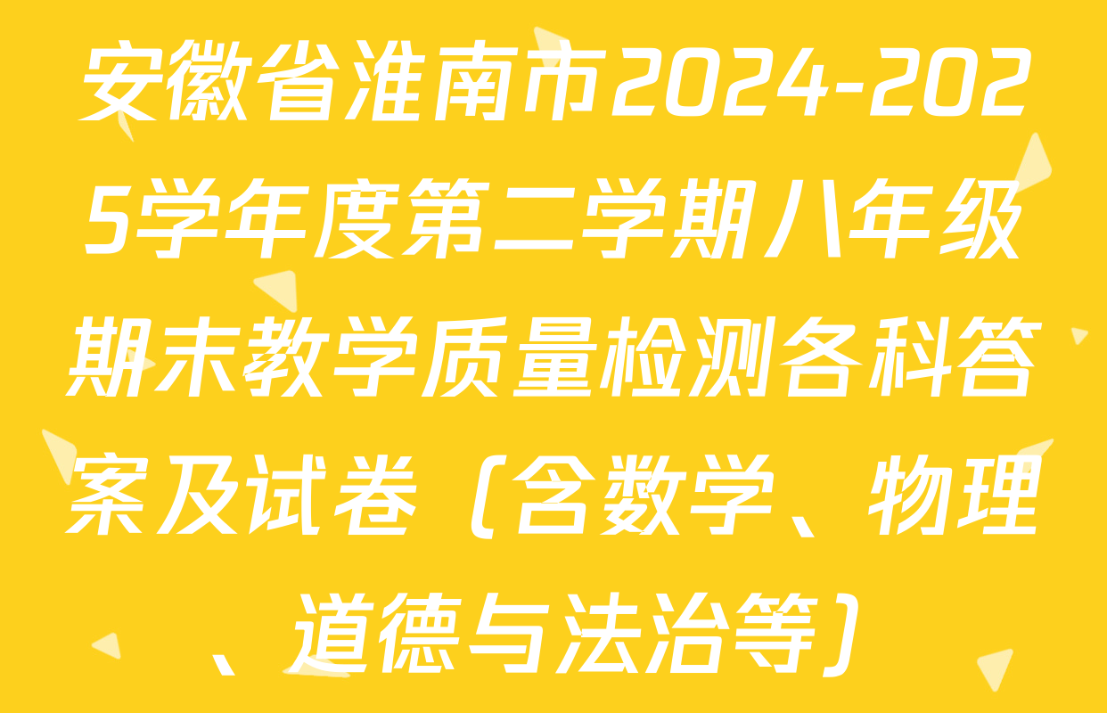 安徽省淮南市2024-2025学年度第二学期八年级期末教学质量检测各科答案及试卷（含数学、物理、道德与法治等）