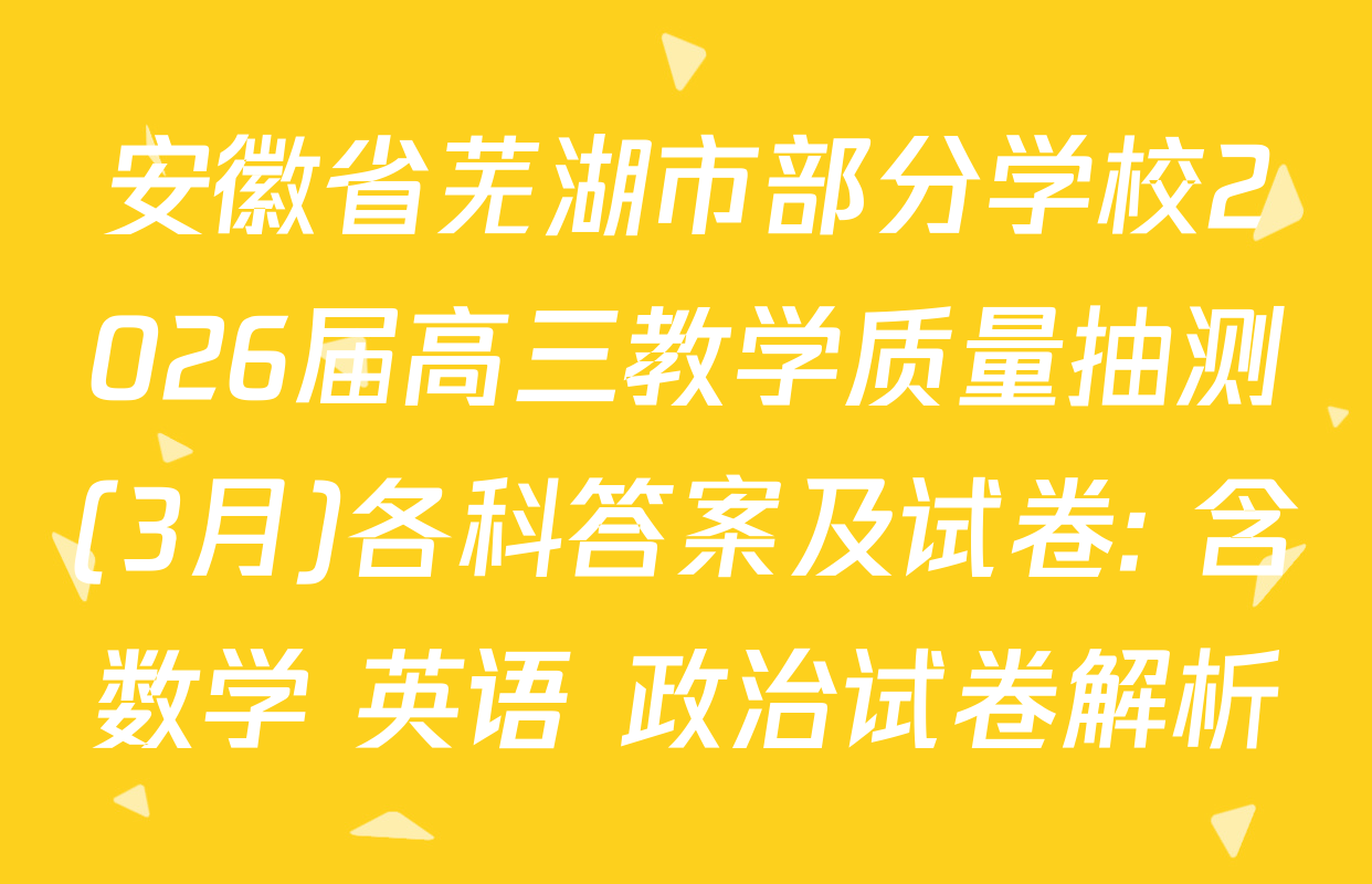 安徽省芜湖市部分学校2026届高三教学质量抽测(3月)各科答案及试卷: 含数学 英语 政治试卷解析