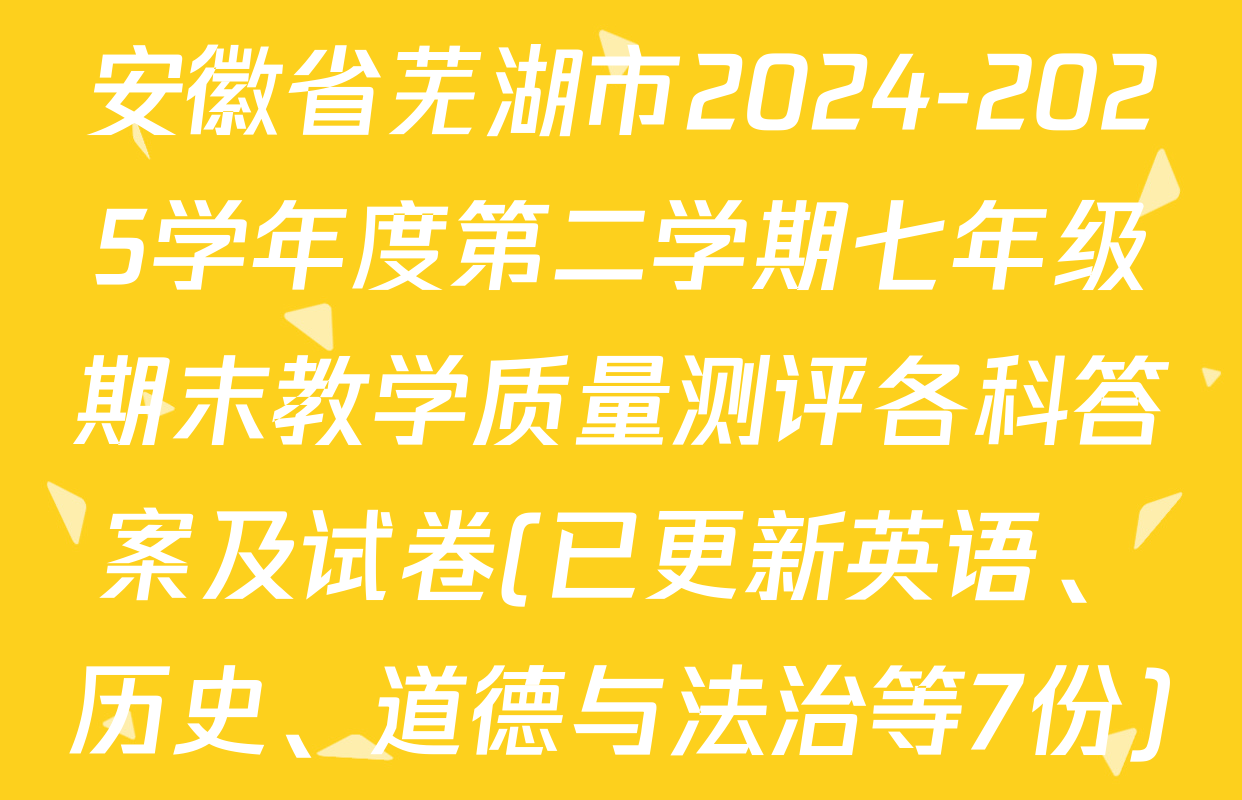 安徽省芜湖市2024-2025学年度第二学期七年级期末教学质量测评各科答案及试卷(已更新英语、历史、道德与法治等7份)