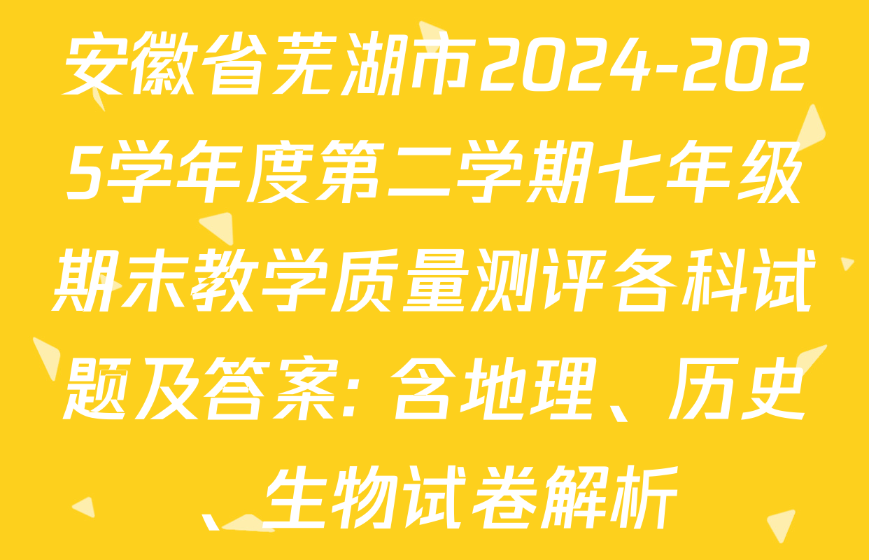 安徽省芜湖市2024-2025学年度第二学期七年级期末教学质量测评各科试题及答案: 含地理、历史、生物试卷解析