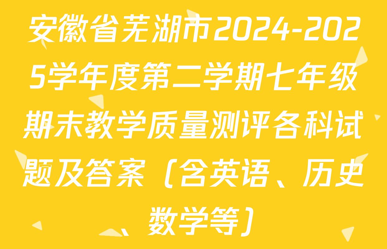 安徽省芜湖市2024-2025学年度第二学期七年级期末教学质量测评各科试题及答案（含英语、历史、数学等）