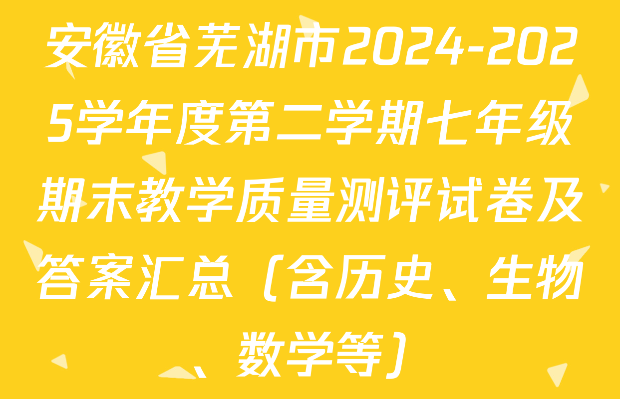 安徽省芜湖市2024-2025学年度第二学期七年级期末教学质量测评试卷及答案汇总（含历史、生物、数学等）