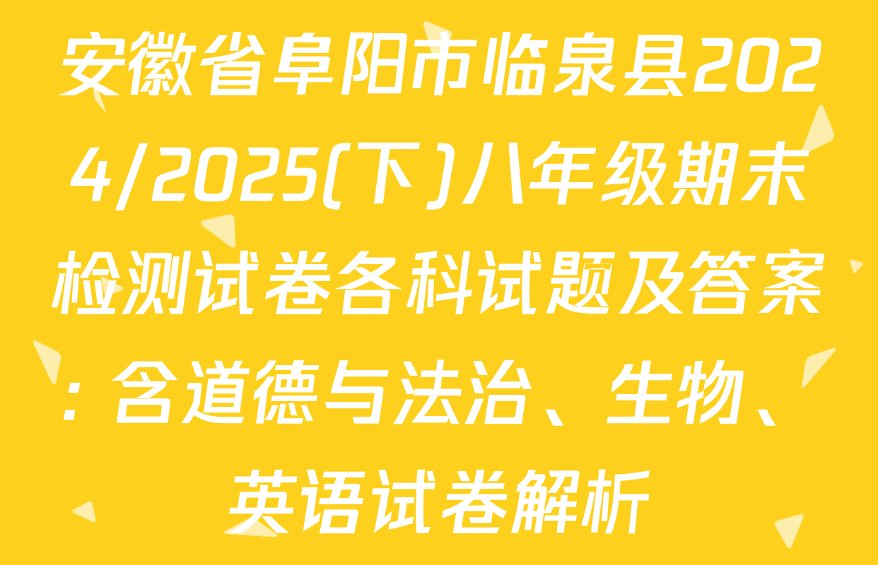 安徽省阜阳市临泉县2024/2025(下)八年级期末检测试卷各科试题及答案: 含道德与法治、生物、英语试卷解析