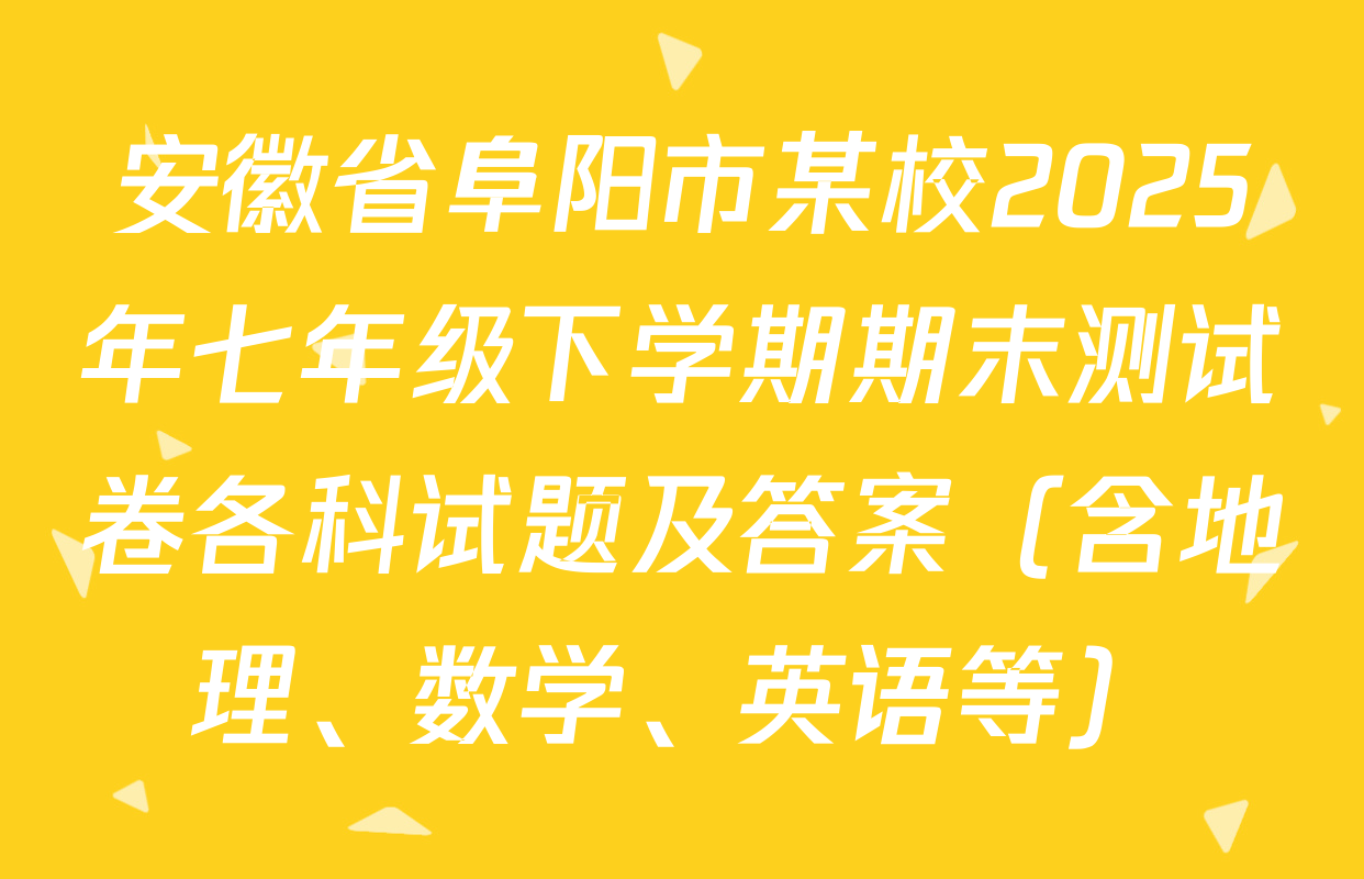 安徽省阜阳市某校2025年七年级下学期期末测试卷各科试题及答案（含地理、数学、英语等）