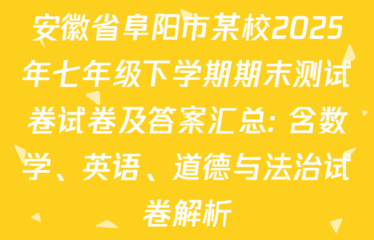 安徽省阜阳市某校2025年七年级下学期期末测试卷试卷及答案汇总: 含数学、英语、道德与法治试卷解析