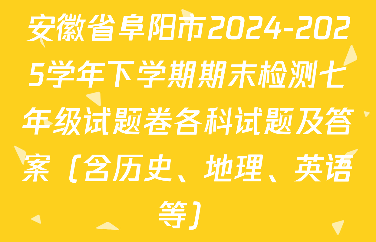 安徽省阜阳市2024-2025学年下学期期末检测七年级试题卷各科试题及答案（含历史、地理、英语等）