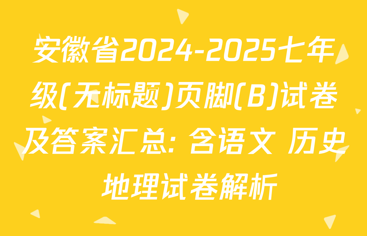安徽省2024-2025七年级(无标题)页脚(B)试卷及答案汇总: 含语文 历史 地理试卷解析
