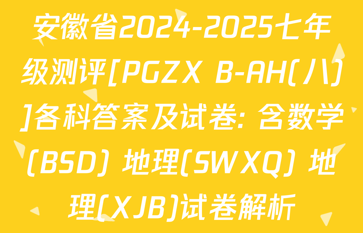 安徽省2024-2025七年级测评[PGZX B-AH(八)]各科答案及试卷: 含数学(BSD) 地理(SWXQ) 地理(XJB)试卷解析