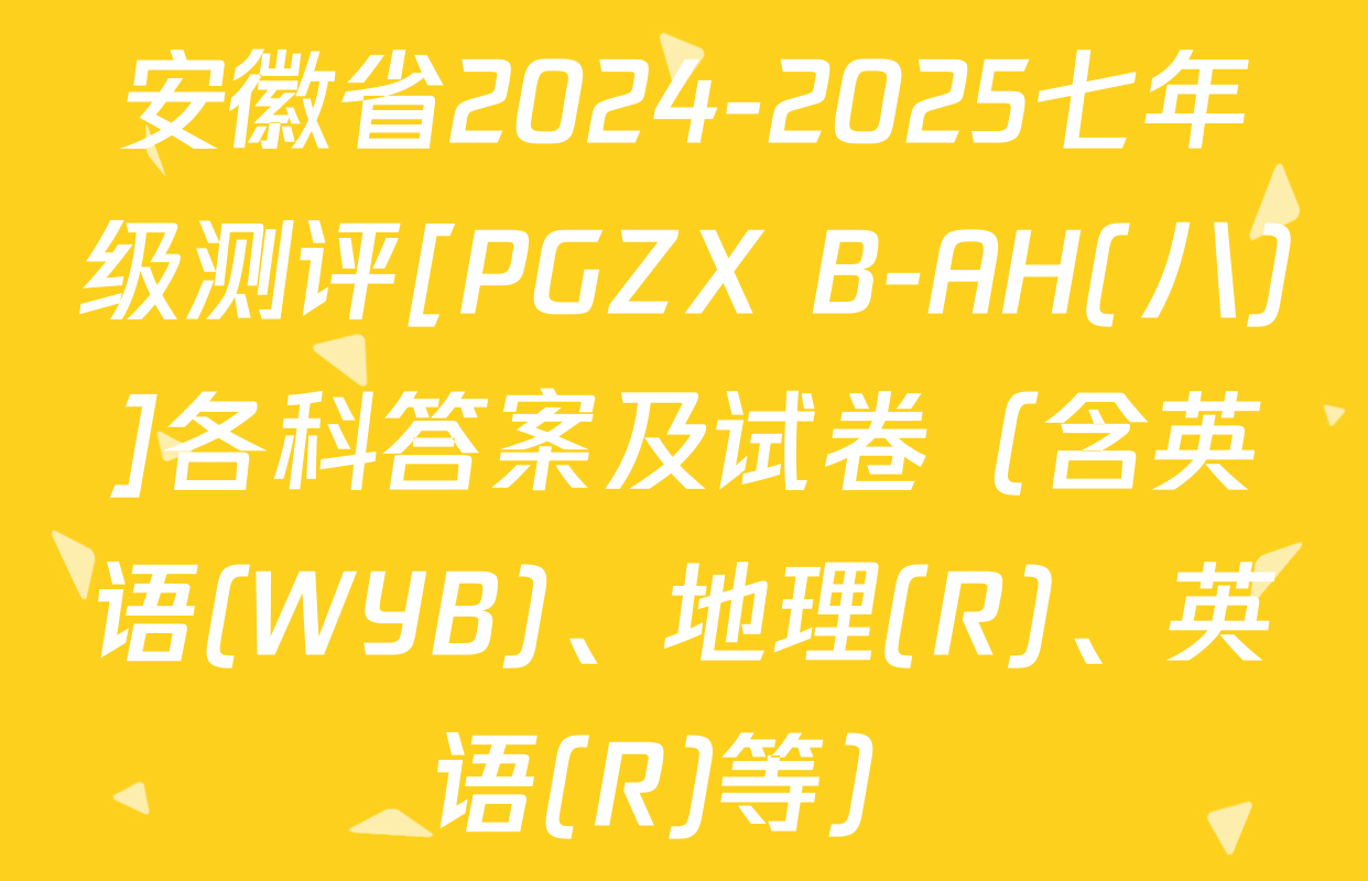 安徽省2024-2025七年级测评[PGZX B-AH(八)]各科答案及试卷（含英语(WYB)、地理(R)、英语(R)等）