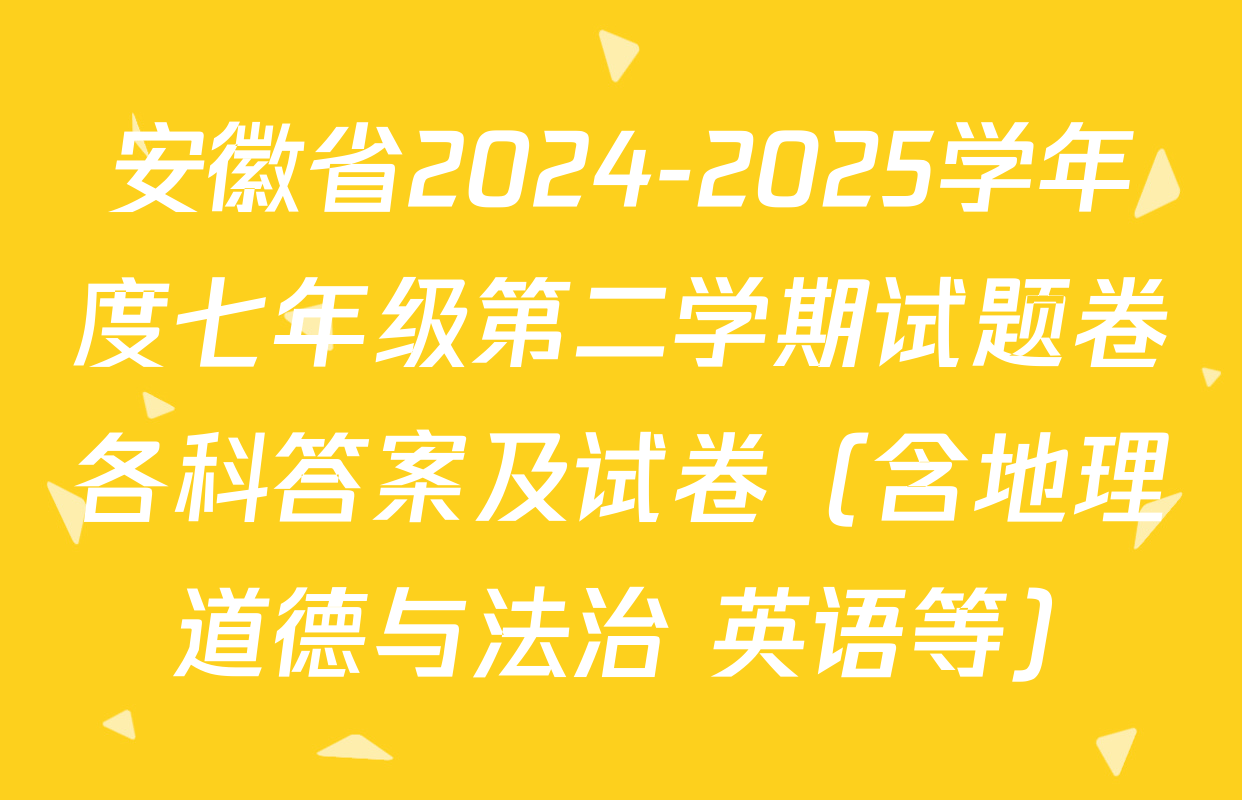 安徽省2024-2025学年度七年级第二学期试题卷各科答案及试卷（含地理 道德与法治 英语等）