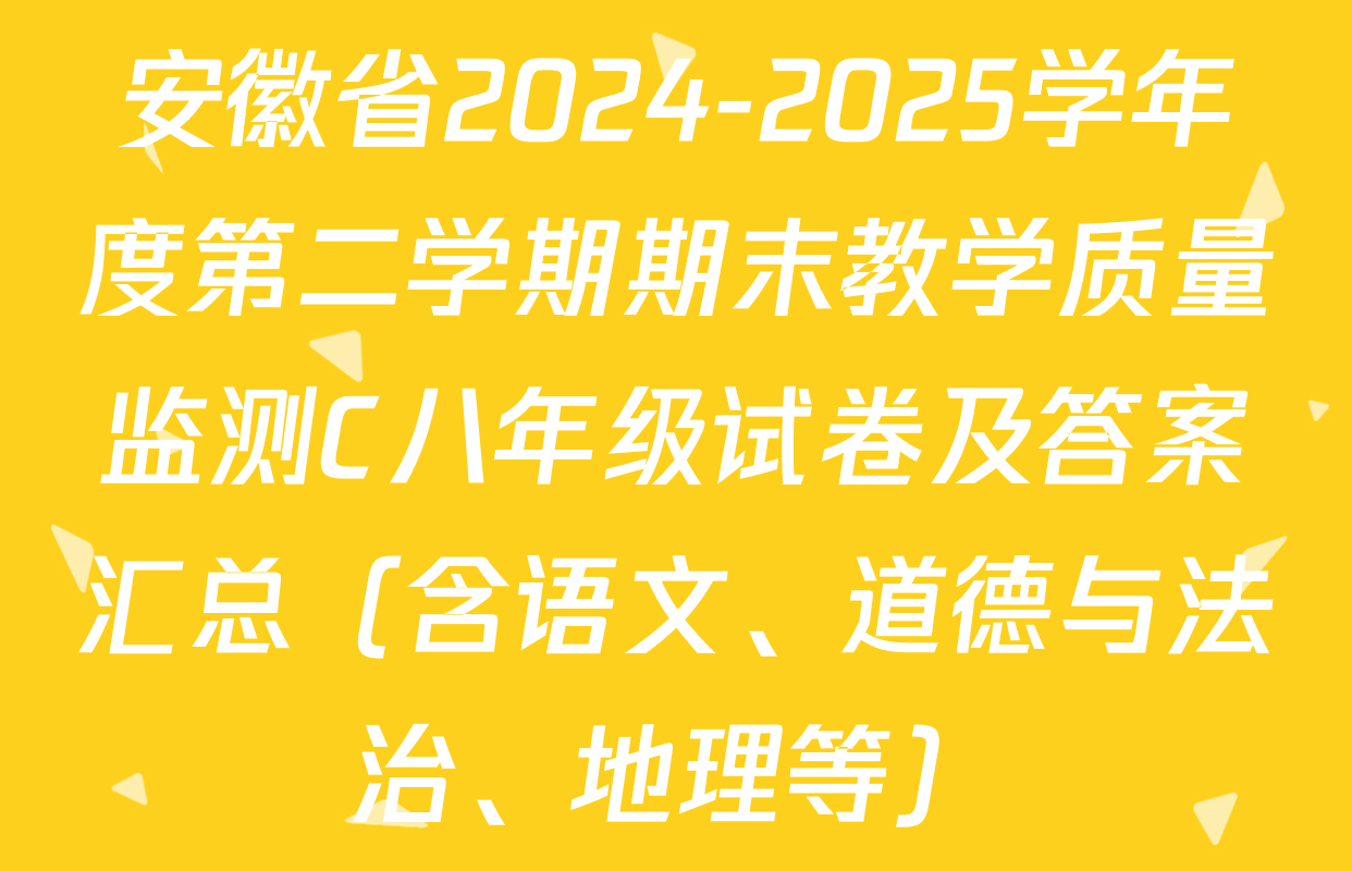 安徽省2024-2025学年度第二学期期末教学质量监测C八年级试卷及答案汇总（含语文、道德与法治、地理等）
