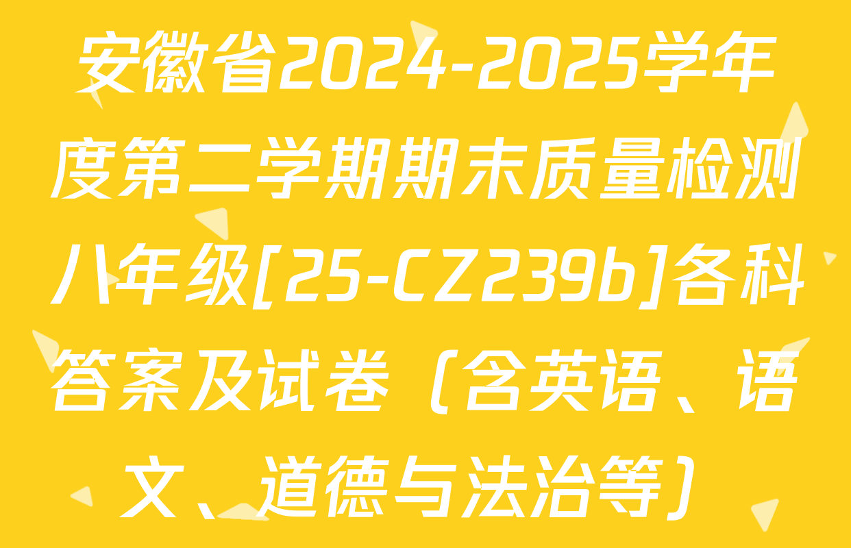 安徽省2024-2025学年度第二学期期末质量检测八年级[25-CZ239b]各科答案及试卷（含英语、语文、道德与法治等）