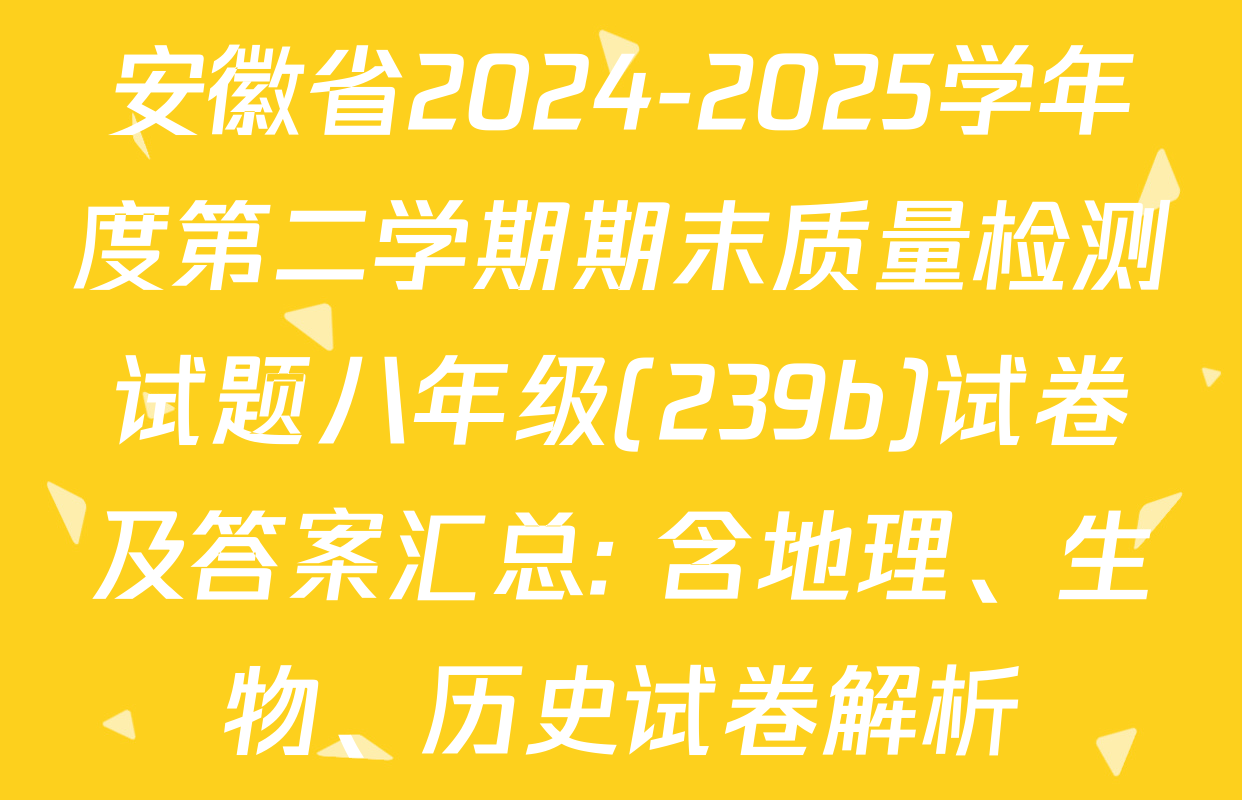 安徽省2024-2025学年度第二学期期末质量检测试题八年级(239b)试卷及答案汇总: 含地理、生物、历史试卷解析