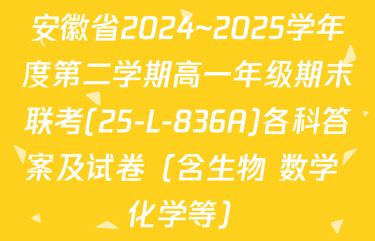 安徽省2024~2025学年度第二学期高一年级期末联考(25-L-836A)各科答案及试卷（含生物 数学 化学等）
