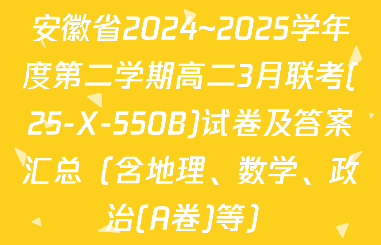 安徽省2024~2025学年度第二学期高二3月联考(25-X-550B)试卷及答案汇总（含地理、数学、政治(A卷)等）