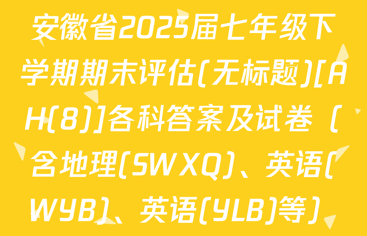 安徽省2025届七年级下学期期末评估(无标题)[AH(8)]各科答案及试卷（含地理(SWXQ)、英语(WYB)、英语(YLB)等）