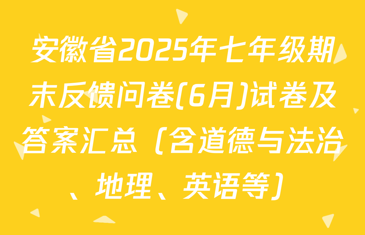 安徽省2025年七年级期末反馈问卷(6月)试卷及答案汇总（含道德与法治、地理、英语等）