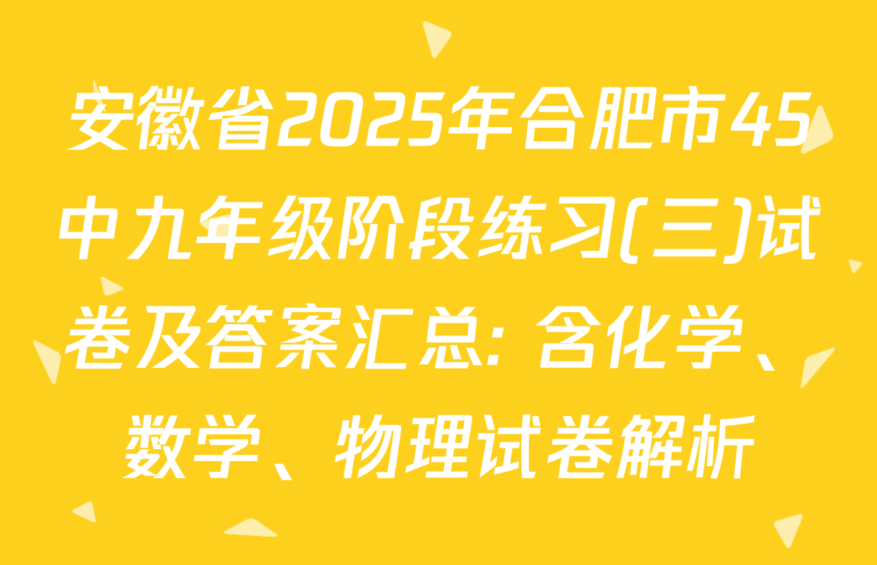 安徽省2025年合肥市45中九年级阶段练习(三)试卷及答案汇总: 含化学、数学、物理试卷解析