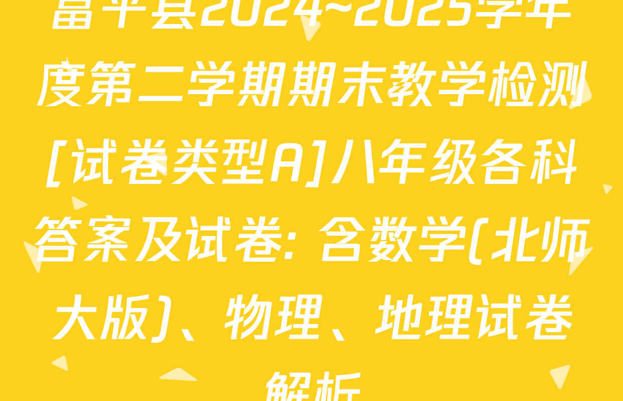 富平县2024~2025学年度第二学期期末教学检测[试卷类型A]八年级各科答案及试卷: 含数学(北师大版)、物理、地理试卷解析