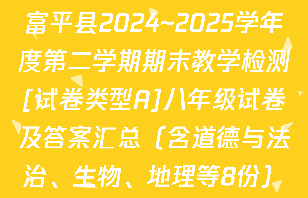 富平县2024~2025学年度第二学期期末教学检测[试卷类型A]八年级试卷及答案汇总（含道德与法治、生物、地理等8份）