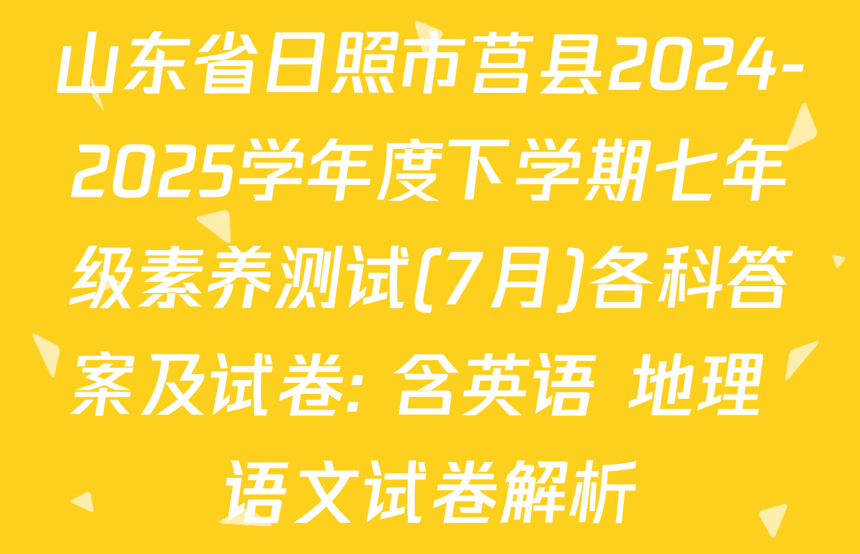 山东省日照市莒县2024-2025学年度下学期七年级素养测试(7月)各科答案及试卷: 含英语 地理 语文试卷解析