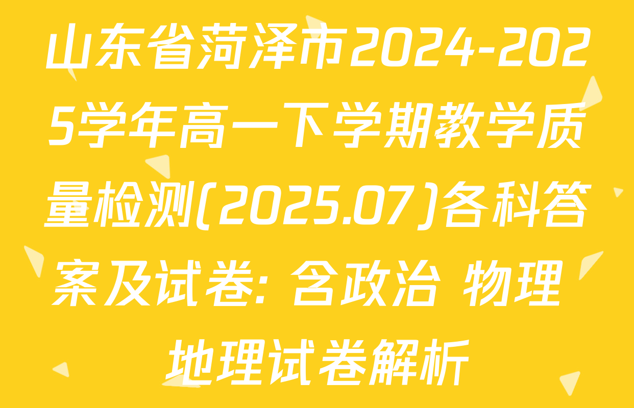 山东省菏泽市2024-2025学年高一下学期教学质量检测(2025.07)各科答案及试卷: 含政治 物理 地理试卷解析