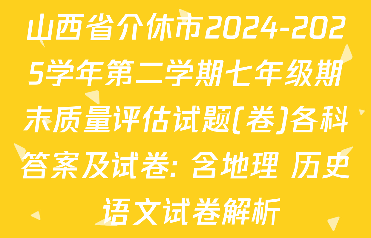 山西省介休市2024-2025学年第二学期七年级期末质量评估试题(卷)各科答案及试卷: 含地理 历史 语文试卷解析