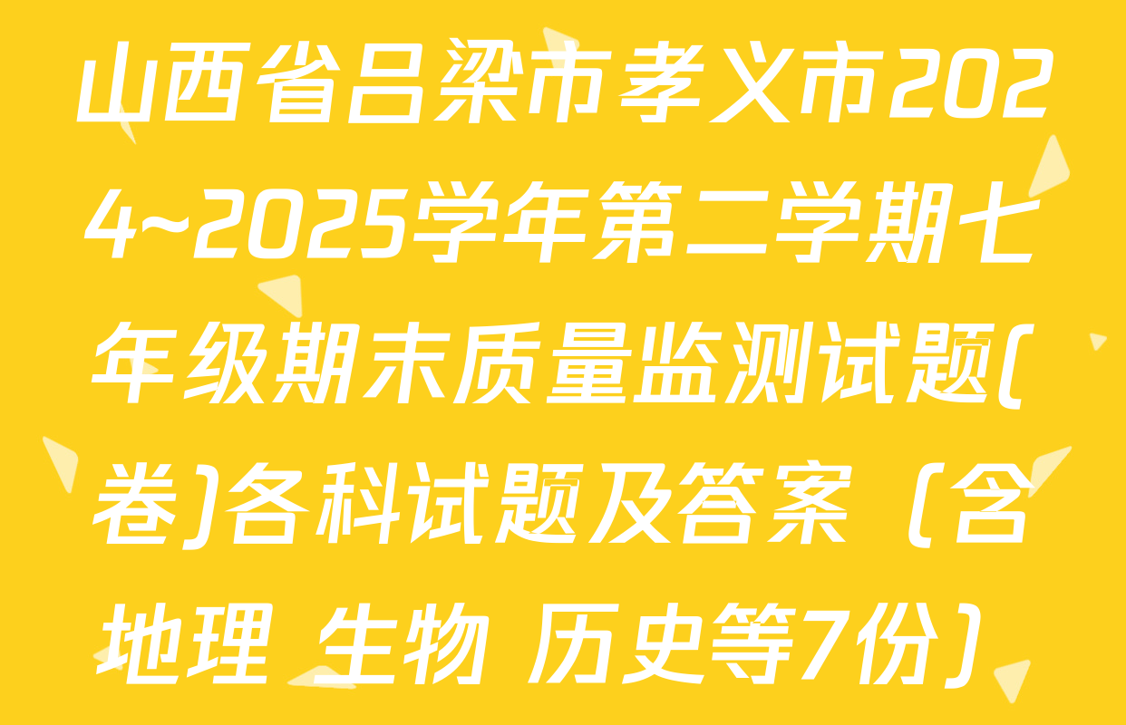 山西省吕梁市孝义市2024~2025学年第二学期七年级期末质量监测试题(卷)各科试题及答案（含地理 生物 历史等7份）