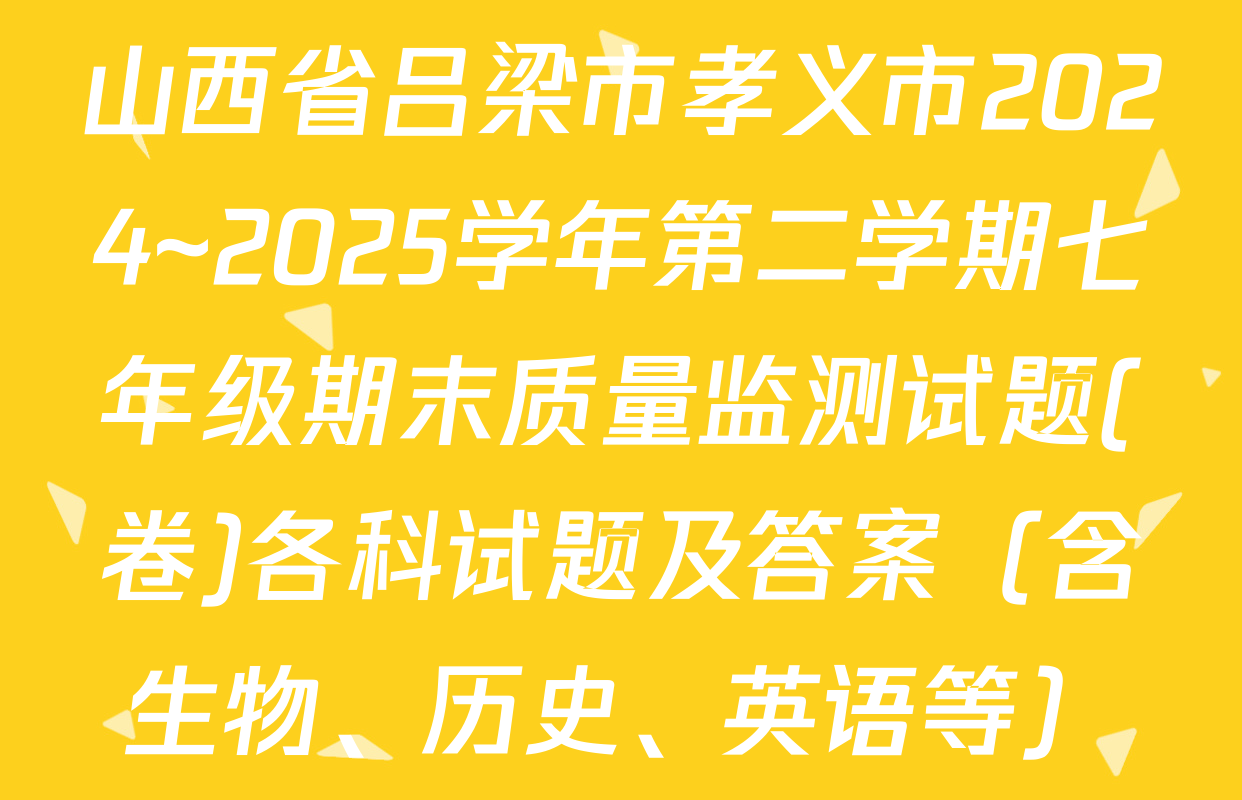 山西省吕梁市孝义市2024~2025学年第二学期七年级期末质量监测试题(卷)各科试题及答案（含生物、历史、英语等）