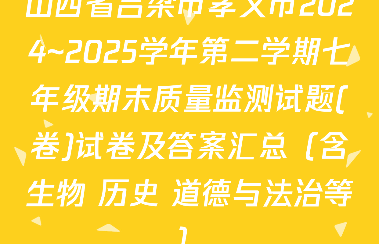 山西省吕梁市孝义市2024~2025学年第二学期七年级期末质量监测试题(卷)试卷及答案汇总（含生物 历史 道德与法治等）