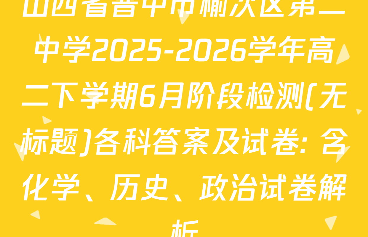 山西省晋中市榆次区第二中学2025-2026学年高二下学期6月阶段检测(无标题)各科答案及试卷: 含化学、历史、政治试卷解析