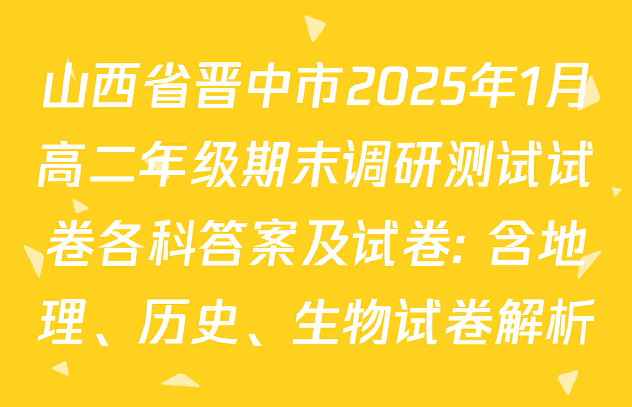 山西省晋中市2025年1月高二年级期末调研测试试卷各科答案及试卷: 含地理、历史、生物试卷解析