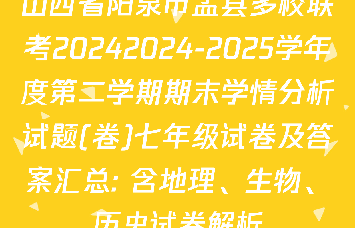 山西省阳泉市盂县多校联考20242024-2025学年度第二学期期末学情分析试题(卷)七年级试卷及答案汇总: 含地理、生物、历史试卷解析