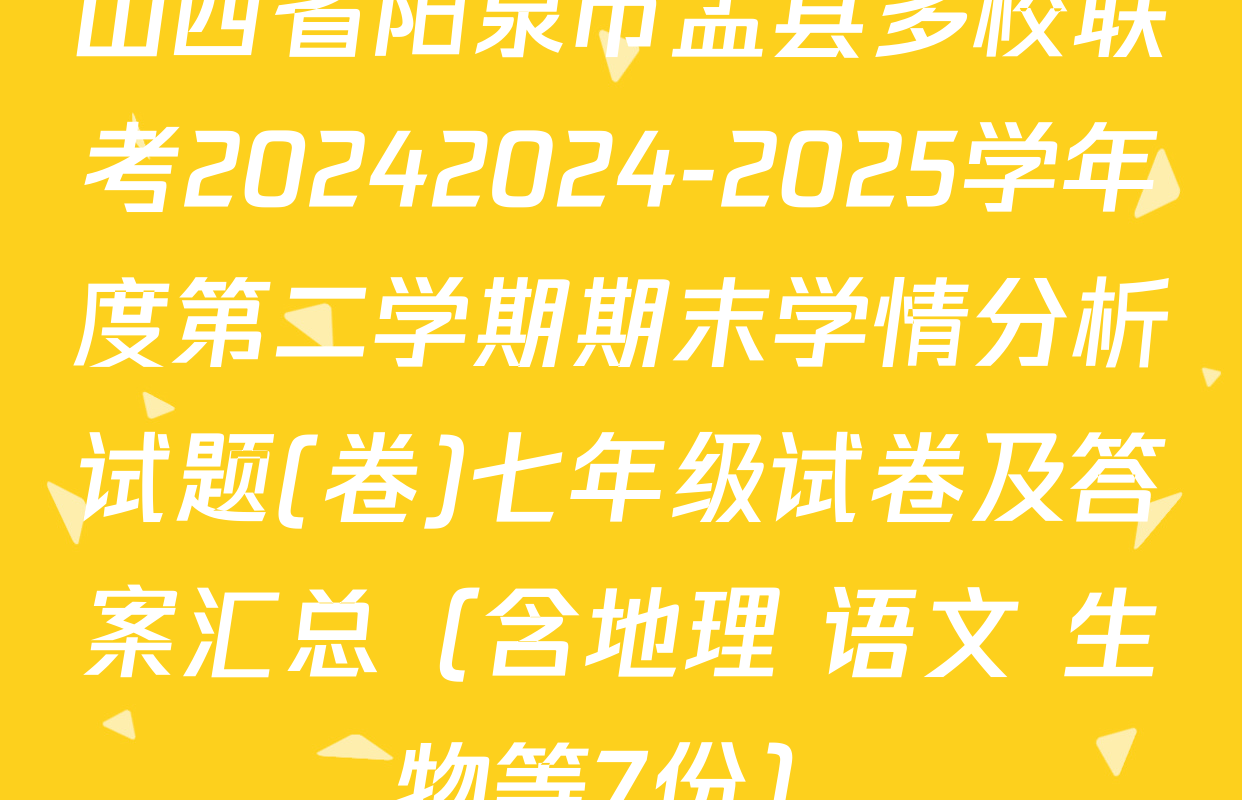 山西省阳泉市盂县多校联考20242024-2025学年度第二学期期末学情分析试题(卷)七年级试卷及答案汇总（含地理 语文 生物等7份）