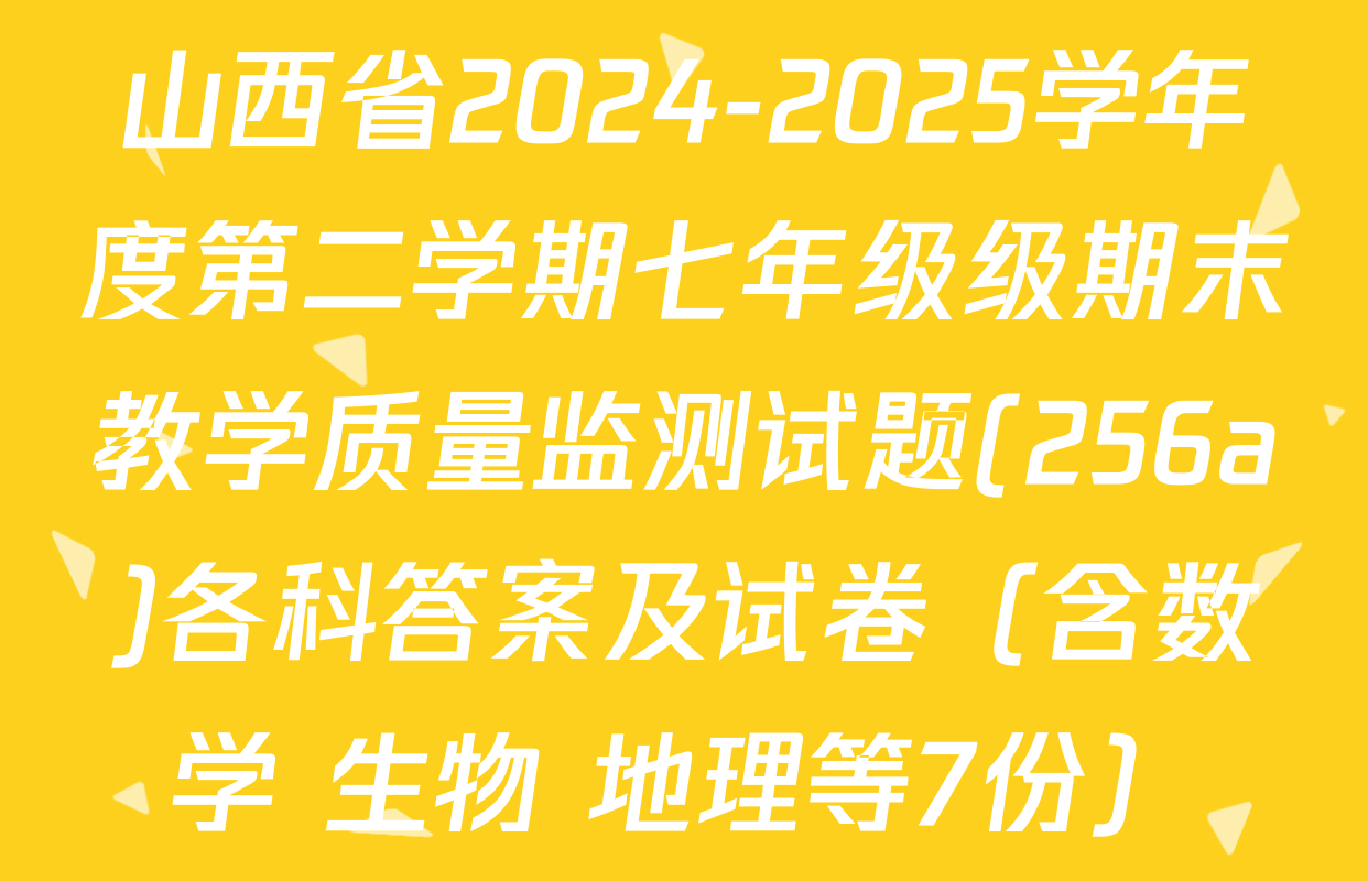 山西省2024-2025学年度第二学期七年级级期末教学质量监测试题(256a)各科答案及试卷（含数学 生物 地理等7份）