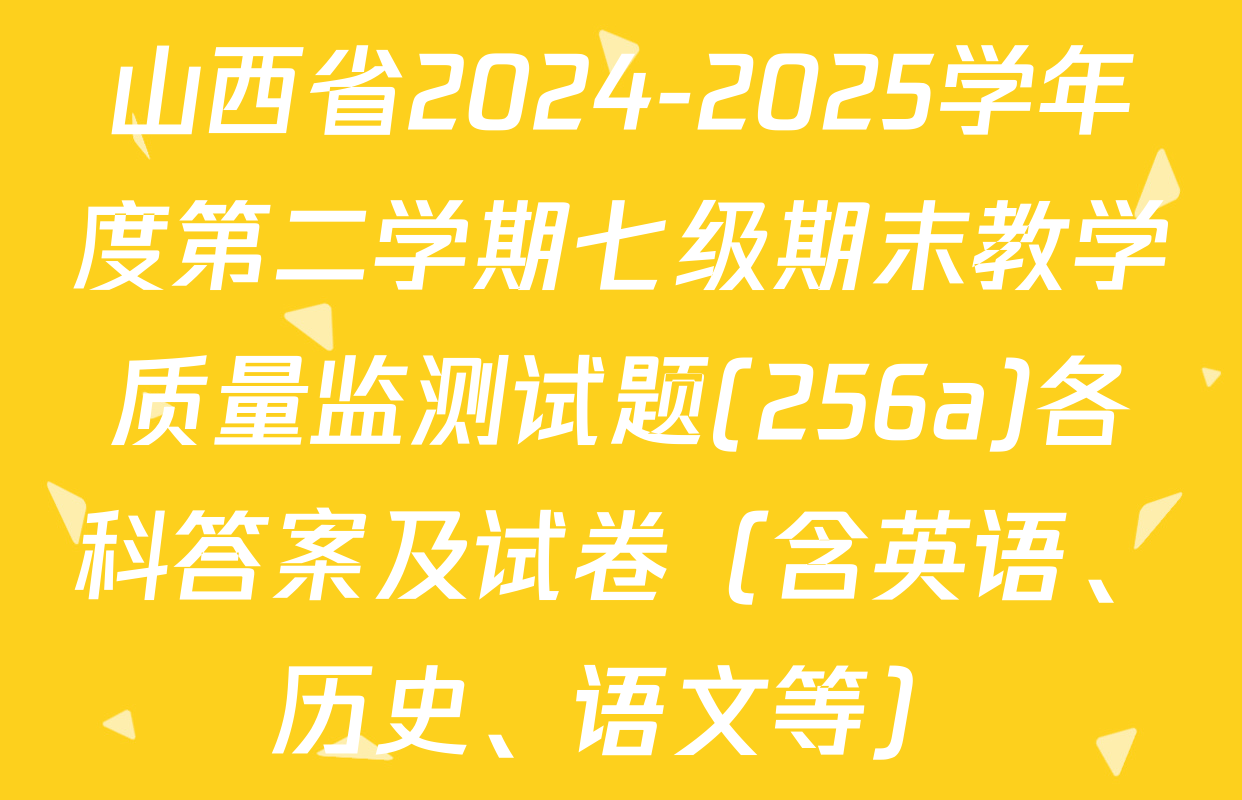 山西省2024-2025学年度第二学期七级期末教学质量监测试题(256a)各科答案及试卷（含英语、历史、语文等）