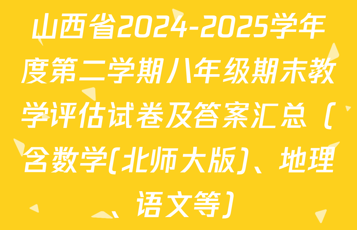 山西省2024-2025学年度第二学期八年级期末教学评估试卷及答案汇总（含数学(北师大版)、地理、语文等）