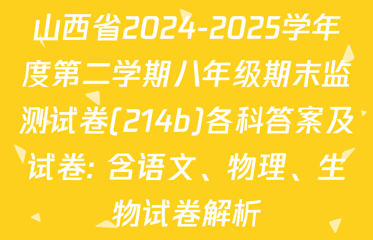 山西省2024-2025学年度第二学期八年级期末监测试卷(214b)各科答案及试卷: 含语文、物理、生物试卷解析