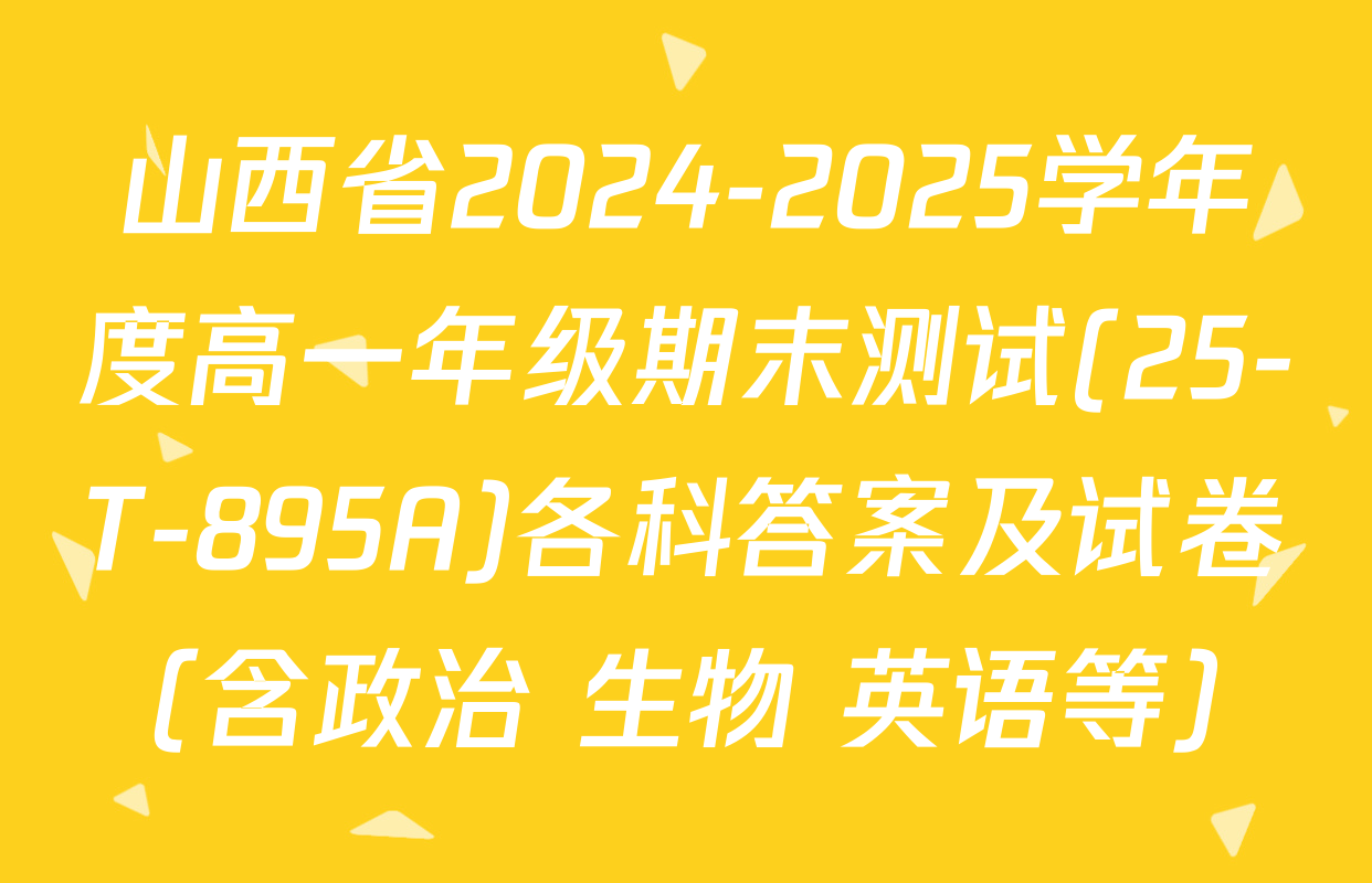 山西省2024-2025学年度高一年级期末测试(25-T-895A)各科答案及试卷（含政治 生物 英语等）