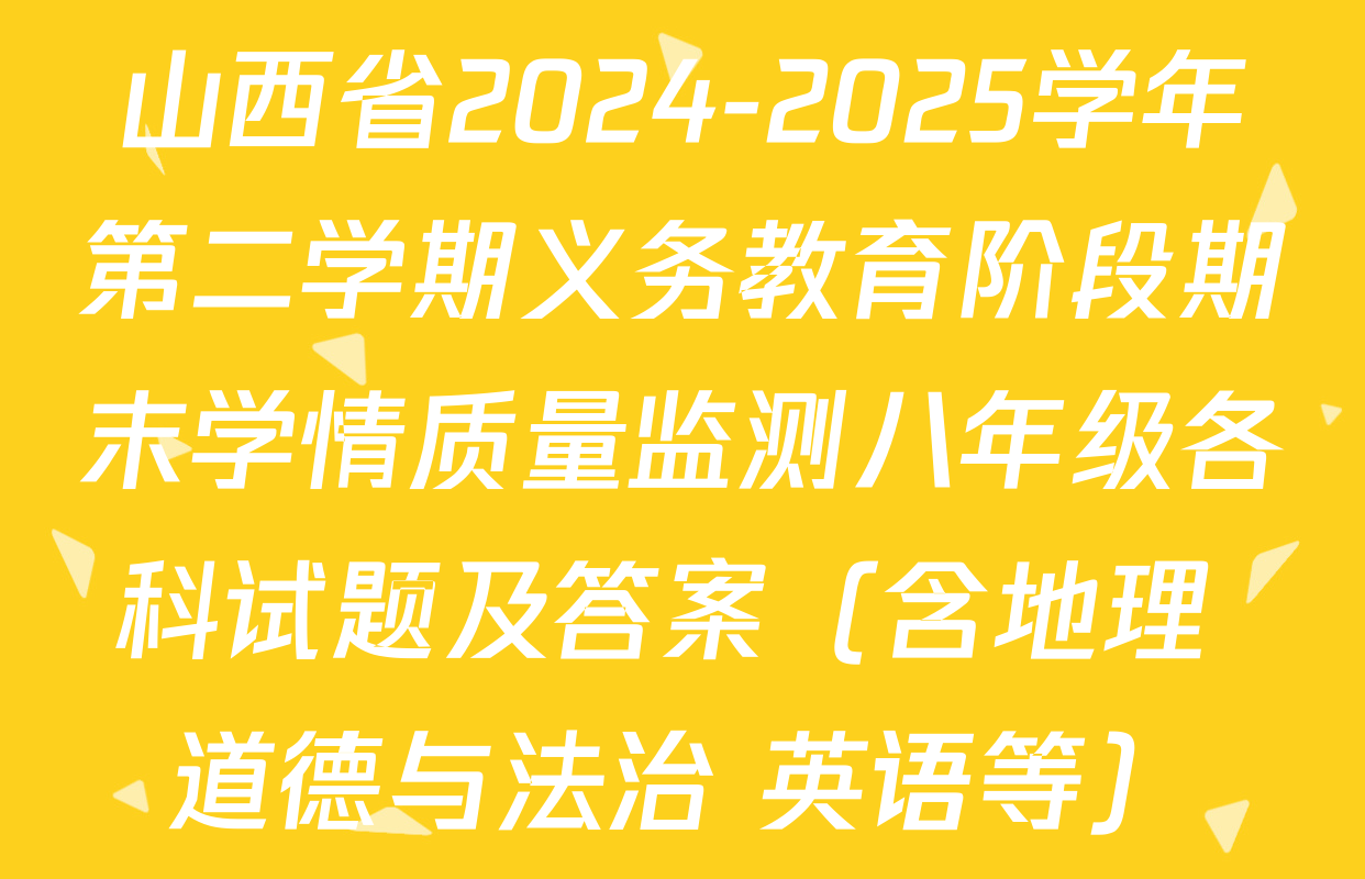 山西省2024-2025学年第二学期义务教育阶段期末学情质量监测八年级各科试题及答案（含地理 道德与法治 英语等）