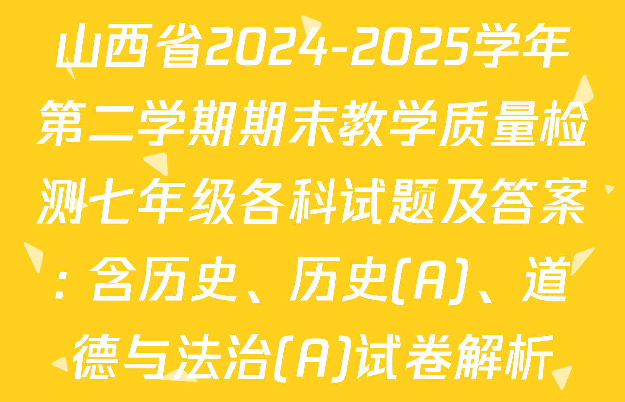 山西省2024-2025学年第二学期期末教学质量检测七年级各科试题及答案: 含历史、历史(A)、道德与法治(A)试卷解析