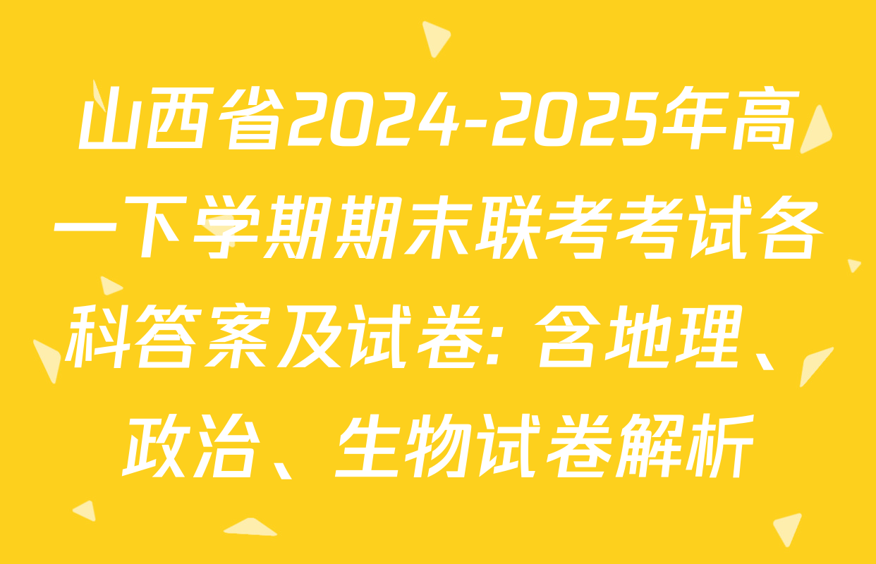 山西省2024-2025年高一下学期期末联考考试各科答案及试卷: 含地理、政治、生物试卷解析
