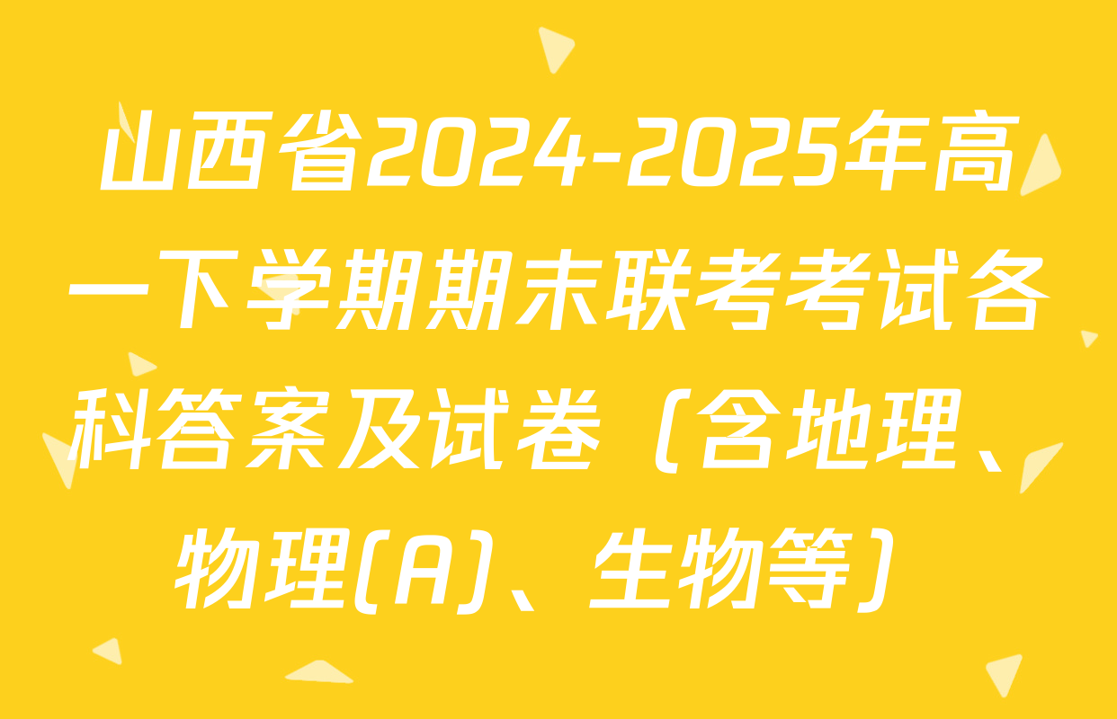 山西省2024-2025年高一下学期期末联考考试各科答案及试卷（含地理、物理(A)、生物等）