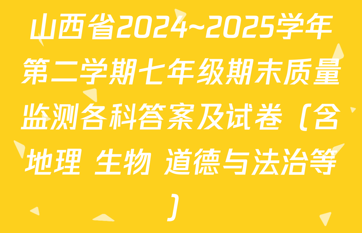 山西省2024~2025学年第二学期七年级期末质量监测各科答案及试卷（含地理 生物 道德与法治等）