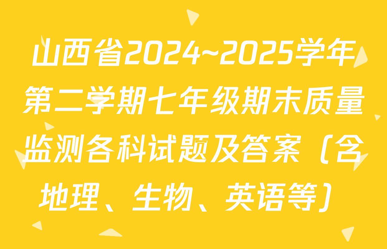 山西省2024~2025学年第二学期七年级期末质量监测各科试题及答案（含地理、生物、英语等）