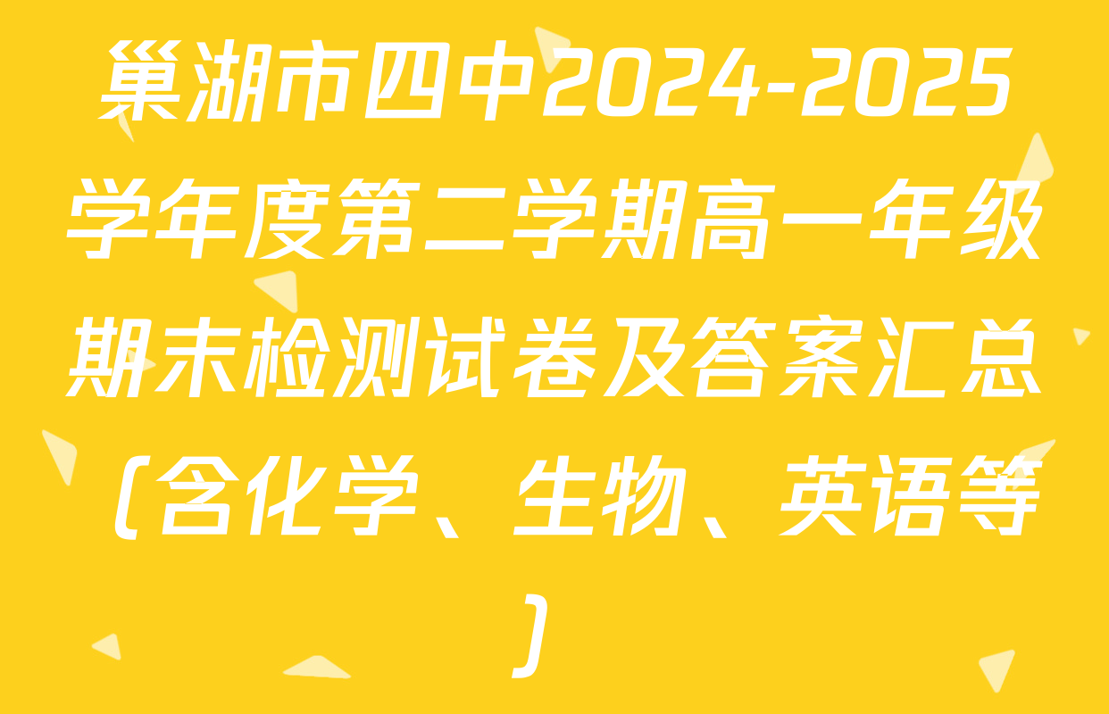 巢湖市四中2024-2025学年度第二学期高一年级期末检测试卷及答案汇总（含化学、生物、英语等）