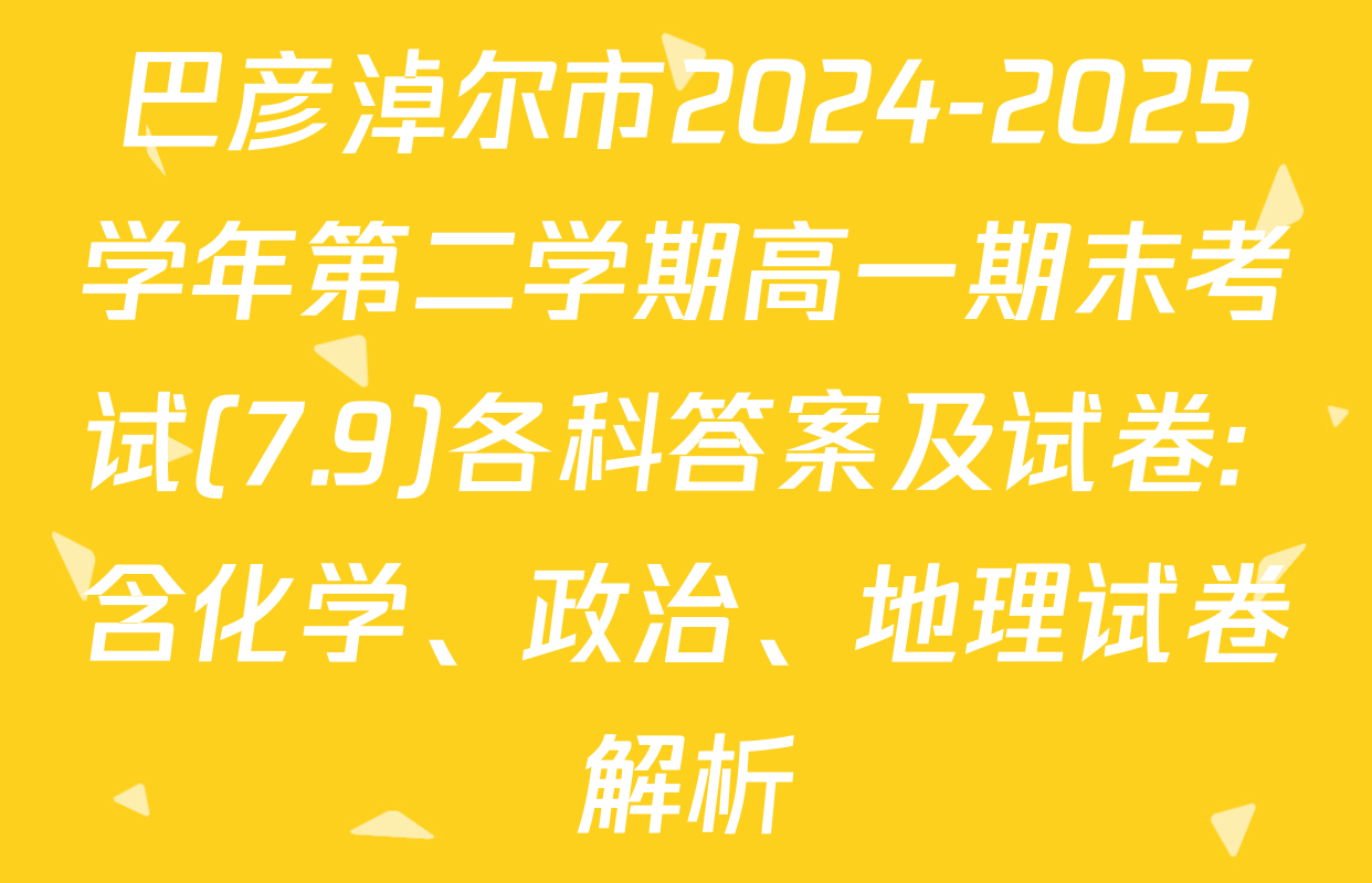 巴彦淖尔市2024-2025学年第二学期高一期末考试(7.9)各科答案及试卷: 含化学、政治、地理试卷解析